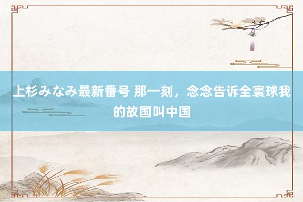 上杉みなみ最新番号 那一刻，念念告诉全寰球我的故国叫中国
