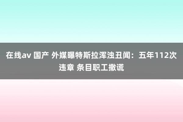 在线av 国产 外媒曝特斯拉浑浊丑闻：五年112次违章 条目职工撒谎