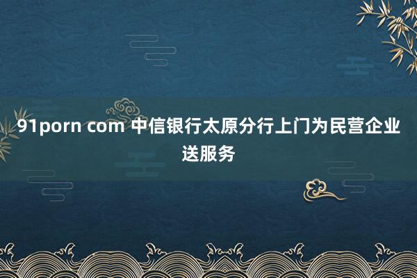 91porn com 中信银行太原分行上门为民营企业送服务