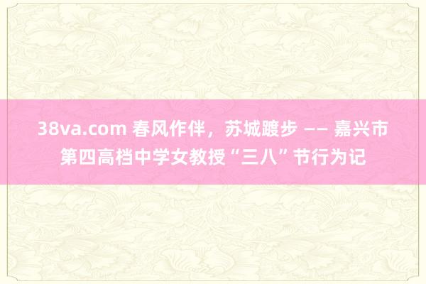38va.com 春风作伴，苏城踱步 —— 嘉兴市第四高档中学女教授“三八”节行为记