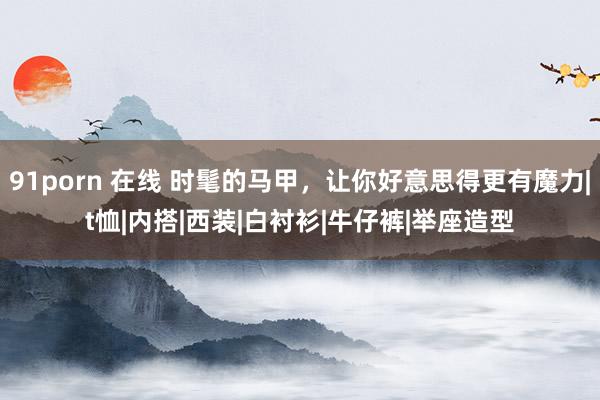 91porn 在线 时髦的马甲，让你好意思得更有魔力|t恤|内搭|西装|白衬衫|牛仔裤|举座造型