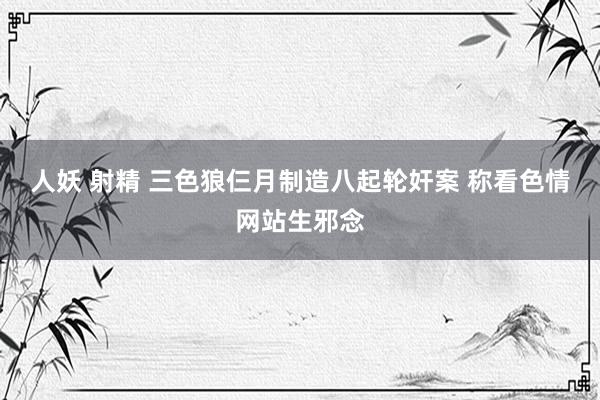 人妖 射精 三色狼仨月制造八起轮奸案 称看色情网站生邪念