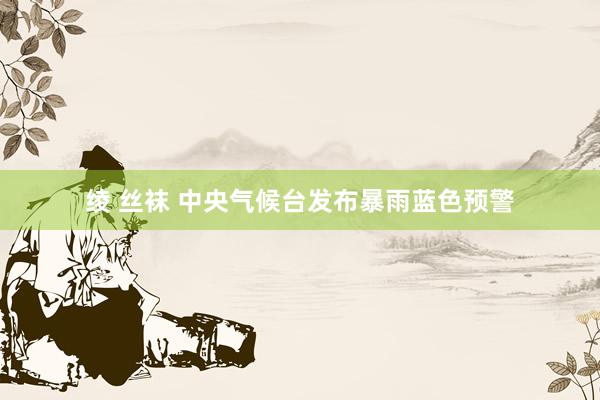 绫 丝袜 中央气候台发布暴雨蓝色预警