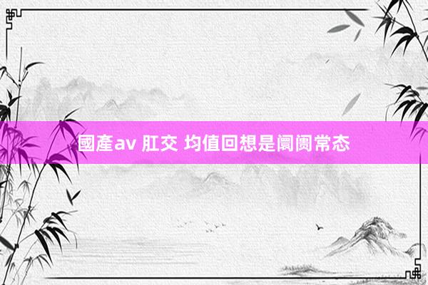 國產av 肛交 均值回想是阛阓常态