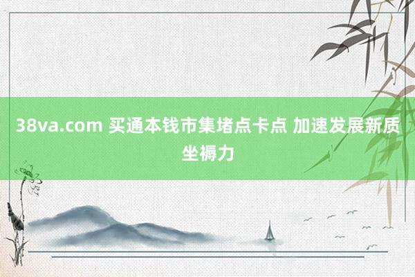 38va.com 买通本钱市集堵点卡点 加速发展新质坐褥力