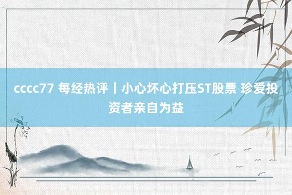 cccc77 每经热评丨小心坏心打压ST股票 珍爱投资者亲自为益