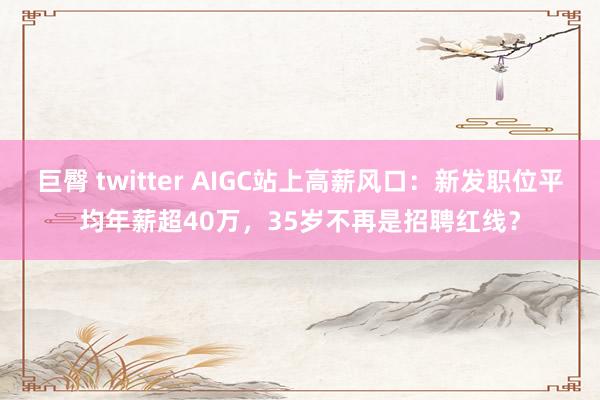 巨臀 twitter AIGC站上高薪风口：新发职位平均年薪超40万，35岁不再是招聘红线？