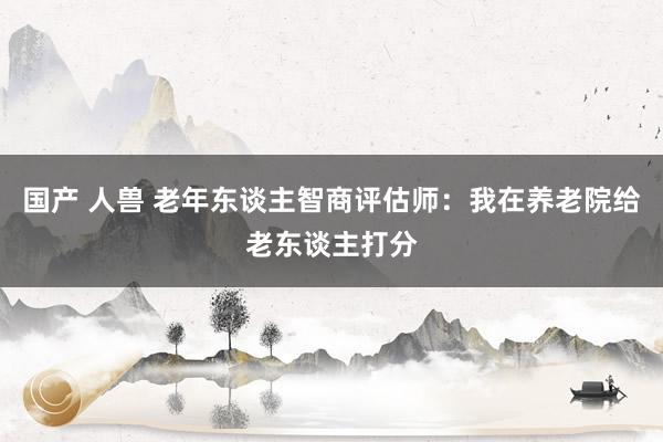 国产 人兽 老年东谈主智商评估师：我在养老院给老东谈主打分