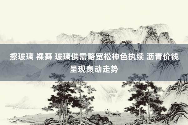 擦玻璃 裸舞 玻璃供需略宽松神色执续 沥青价钱呈现轰动走势