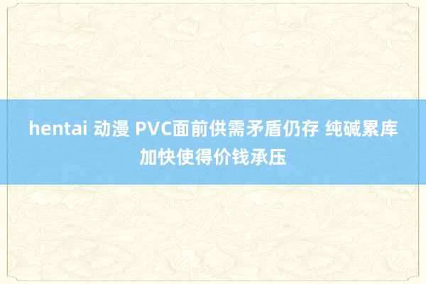hentai 动漫 PVC面前供需矛盾仍存 纯碱累库加快使得价钱承压