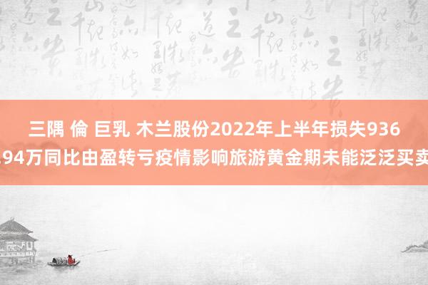 三隅 倫 巨乳 木兰股份2022年上半年损失936.94万同比由盈转亏疫情影响旅游黄金期未能泛泛买卖