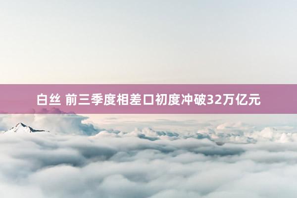 白丝 前三季度相差口初度冲破32万亿元