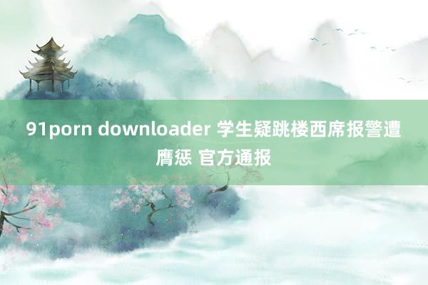 91porn downloader 学生疑跳楼西席报警遭膺惩 官方通报