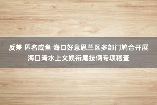 反差 匿名咸鱼 海口好意思兰区多部门鸠合开展海口湾水上文娱衔尾技俩专项稽查