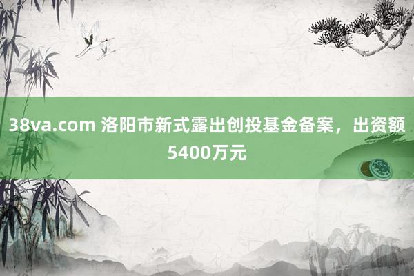 38va.com 洛阳市新式露出创投基金备案，出资额5400万元