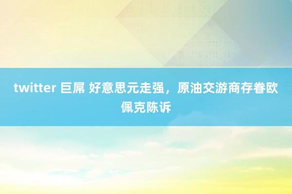 twitter 巨屌 好意思元走强，原油交游商存眷欧佩克陈诉