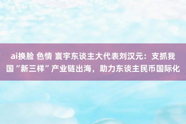 ai换脸 色情 寰宇东谈主大代表刘汉元：支抓我国“新三样”产业链出海，助力东谈主民币国际化