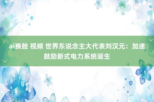 ai换脸 视频 世界东说念主大代表刘汉元：加速鼓励新式电力系统诞生