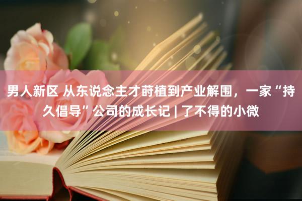 男人新区 从东说念主才莳植到产业解围，一家“持久倡导”公司的成长记 | 了不得的小微