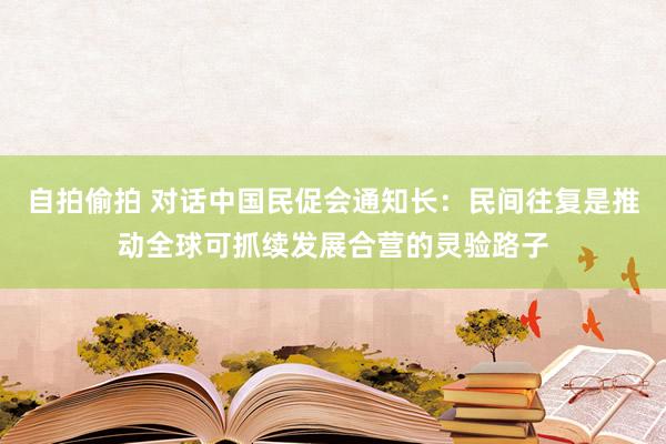 自拍偷拍 对话中国民促会通知长：民间往复是推动全球可抓续发展合营的灵验路子
