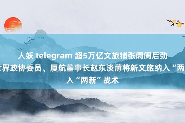 人妖 telegram 超5万亿文旅铺张阛阓后劲巨大，世界政协委员、厦航董事长赵东淡薄将新文旅纳入“两新”战术