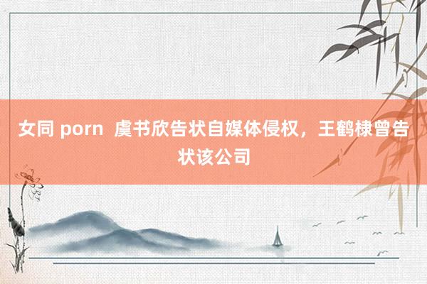 女同 porn  虞书欣告状自媒体侵权，王鹤棣曾告状该公司