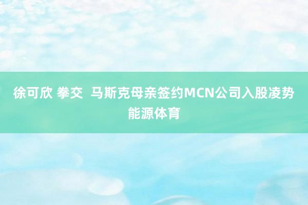 徐可欣 拳交  马斯克母亲签约MCN公司入股凌势能源体育