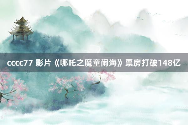 cccc77 影片《哪吒之魔童闹海》票房打破148亿