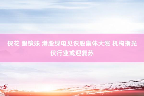 探花 眼镜妹 港股绿电见识股集体大涨 机构指光伏行业或迎复苏