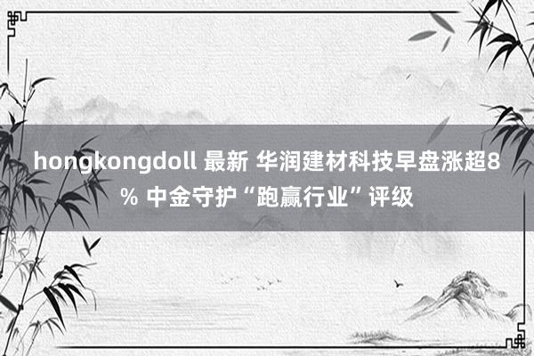 hongkongdoll 最新 华润建材科技早盘涨超8% 中金守护“跑赢行业”评级