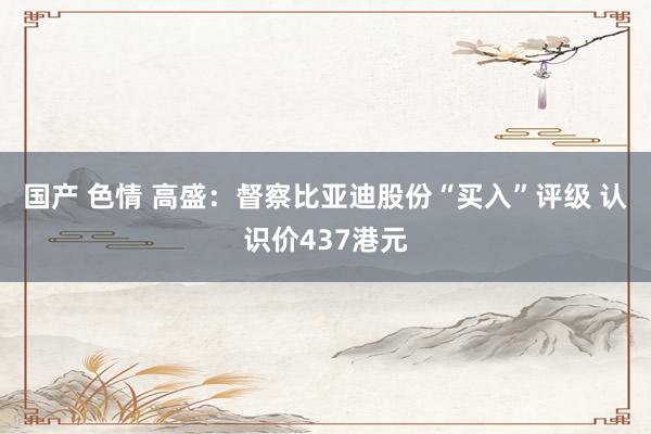 国产 色情 高盛：督察比亚迪股份“买入”评级 认识价437港元